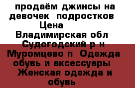 продаём джинсы на девочек- подростков › Цена ­ 700 - Владимирская обл., Судогодский р-н, Муромцево п. Одежда, обувь и аксессуары » Женская одежда и обувь   